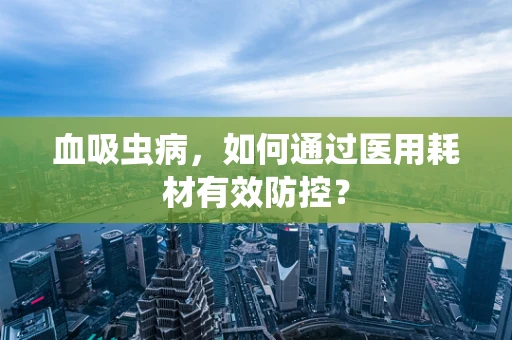血吸虫病，如何通过医用耗材有效防控？