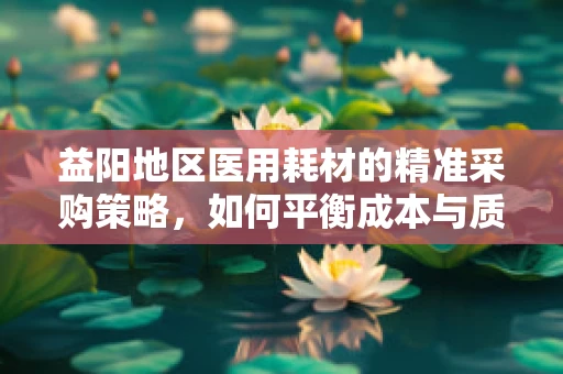 益阳地区医用耗材的精准采购策略，如何平衡成本与质量？