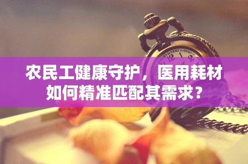 农民工健康守护，医用耗材如何精准匹配其需求？
