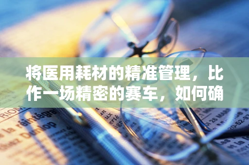 将医用耗材的精准管理，比作一场精密的赛车，如何确保‘赛道’上的安全与效率？