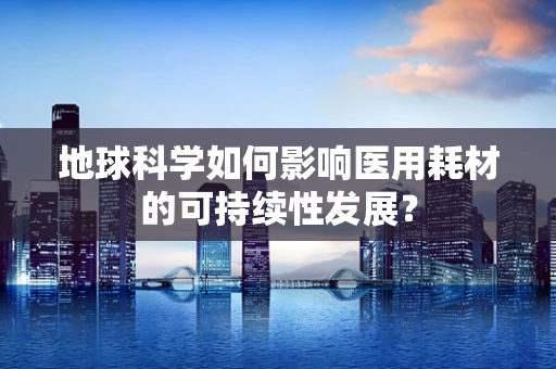 地球科学如何影响医用耗材的可持续性发展？