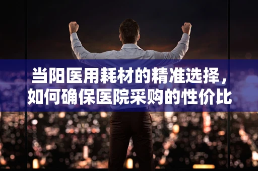 当阳医用耗材的精准选择，如何确保医院采购的性价比？