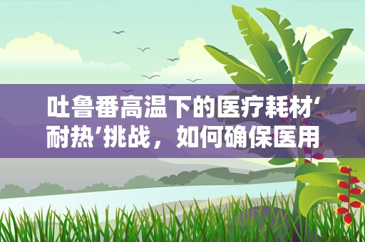 吐鲁番高温下的医疗耗材‘耐热’挑战，如何确保医用物资在极端环境中的稳定供应？