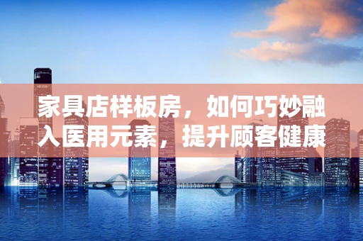家具店样板房，如何巧妙融入医用元素，提升顾客健康意识？