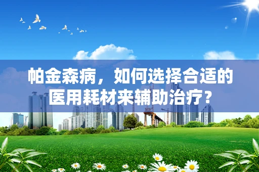 帕金森病，如何选择合适的医用耗材来辅助治疗？