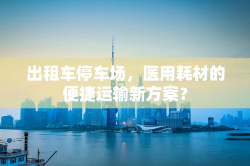 出租车停车场，医用耗材的便捷运输新方案？
