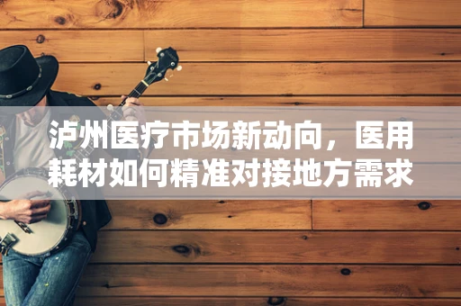 泸州医疗市场新动向，医用耗材如何精准对接地方需求？