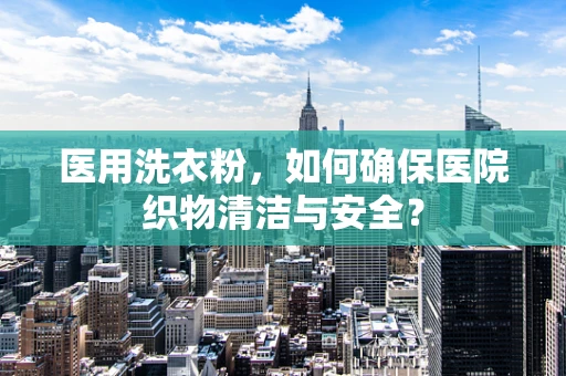 医用洗衣粉，如何确保医院织物清洁与安全？
