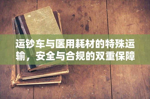 运钞车与医用耗材的特殊运输，安全与合规的双重保障