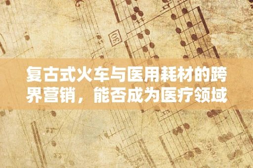 复古式火车与医用耗材的跨界营销，能否成为医疗领域的‘时光穿梭’？