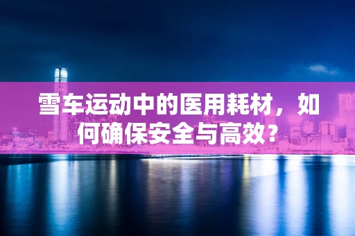 雪车运动中的医用耗材，如何确保安全与高效？