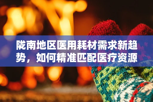 陇南地区医用耗材需求新趋势，如何精准匹配医疗资源与地方特色？
