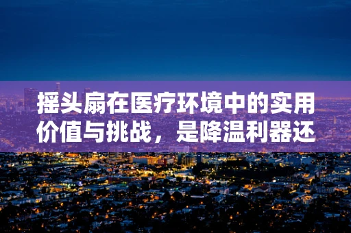 摇头扇在医疗环境中的实用价值与挑战，是降温利器还是安全隐患？