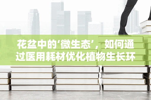 花盆中的‘微生态’，如何通过医用耗材优化植物生长环境？