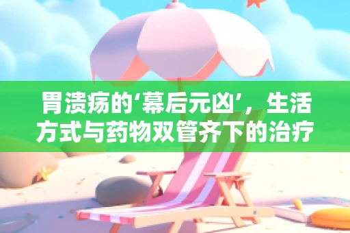 胃溃疡的‘幕后元凶’，生活方式与药物双管齐下的治疗策略