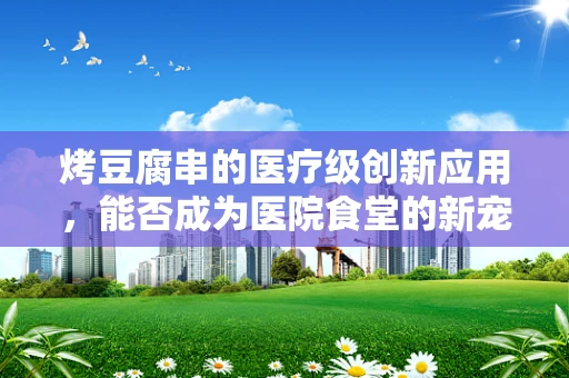 烤豆腐串的医疗级创新应用，能否成为医院食堂的新宠？