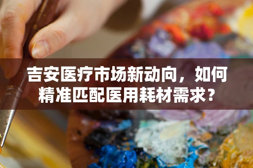 吉安医疗市场新动向，如何精准匹配医用耗材需求？