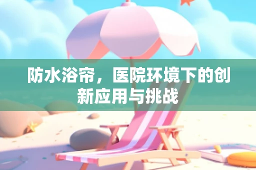防水浴帘，医院环境下的创新应用与挑战