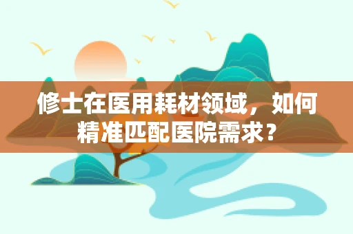 修士在医用耗材领域，如何精准匹配医院需求？