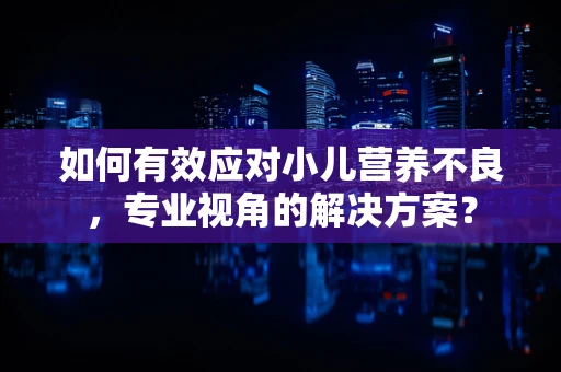 如何有效应对小儿营养不良，专业视角的解决方案？