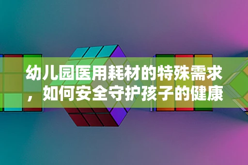 幼儿园医用耗材的特殊需求，如何安全守护孩子的健康？