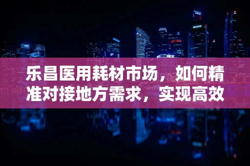 乐昌医用耗材市场，如何精准对接地方需求，实现高效供应？