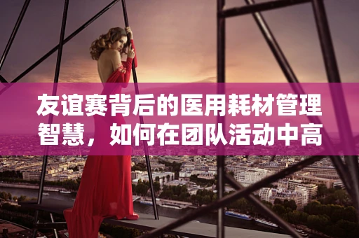友谊赛背后的医用耗材管理智慧，如何在团队活动中高效沟通？