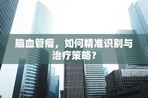 脑血管瘤，如何精准识别与治疗策略？