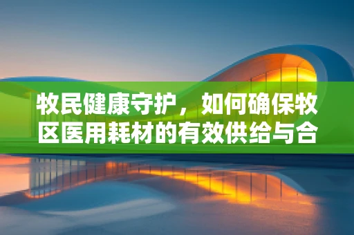牧民健康守护，如何确保牧区医用耗材的有效供给与合理使用？