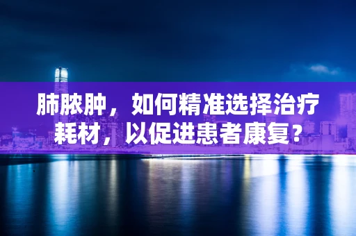 肺脓肿，如何精准选择治疗耗材，以促进患者康复？