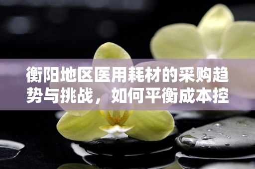 衡阳地区医用耗材的采购趋势与挑战，如何平衡成本控制与质量保障？