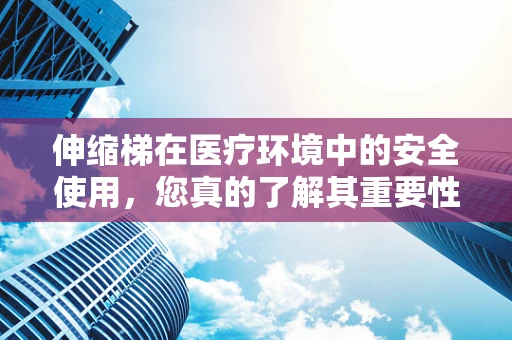 伸缩梯在医疗环境中的安全使用，您真的了解其重要性吗？