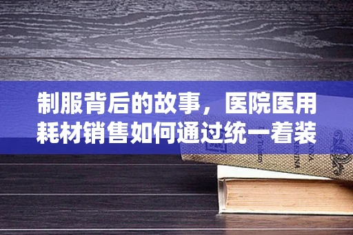 制服背后的故事，医院医用耗材销售如何通过统一着装提升专业形象？