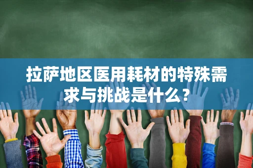 拉萨地区医用耗材的特殊需求与挑战是什么？