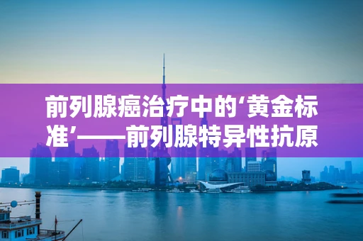 前列腺癌治疗中的‘黄金标准’——前列腺特异性抗原（PSA）检测的挑战与机遇