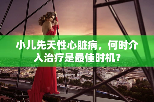 小儿先天性心脏病，何时介入治疗是最佳时机？