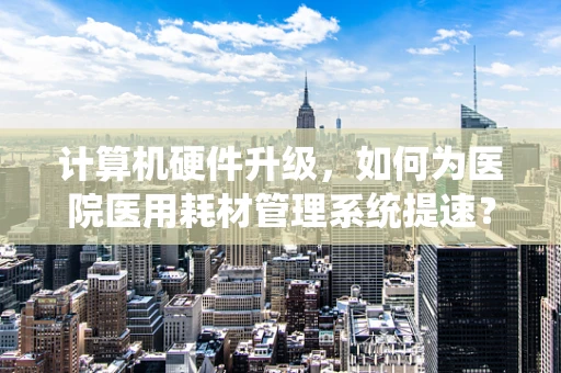 计算机硬件升级，如何为医院医用耗材管理系统提速？