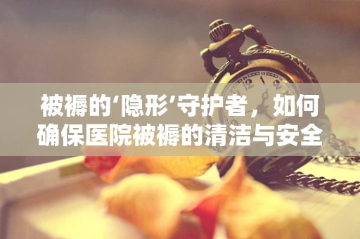 被褥的‘隐形’守护者，如何确保医院被褥的清洁与安全？