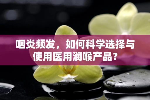 咽炎频发，如何科学选择与使用医用润喉产品？