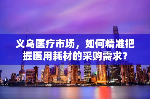 义乌医疗市场，如何精准把握医用耗材的采购需求？