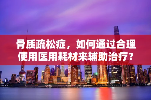 骨质疏松症，如何通过合理使用医用耗材来辅助治疗？