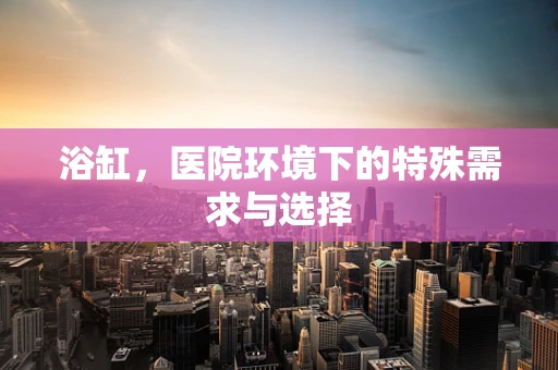 浴缸，医院环境下的特殊需求与选择