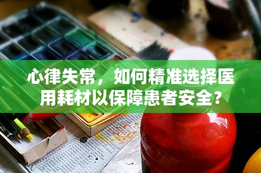 心律失常，如何精准选择医用耗材以保障患者安全？