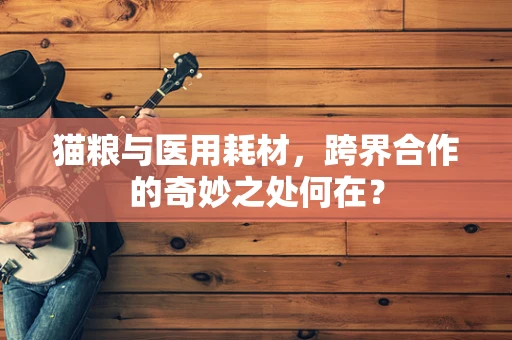 猫粮与医用耗材，跨界合作的奇妙之处何在？