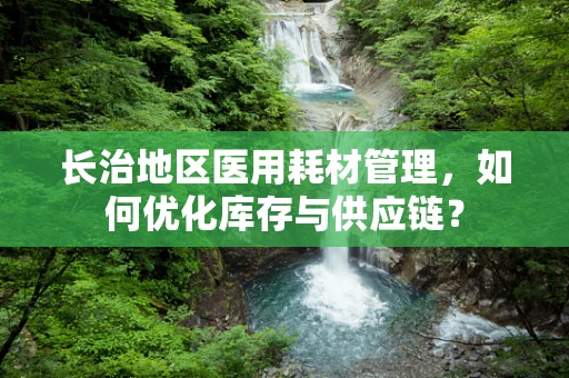 长治地区医用耗材管理，如何优化库存与供应链？