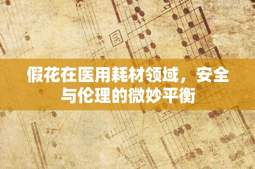 假花在医用耗材领域，安全与伦理的微妙平衡