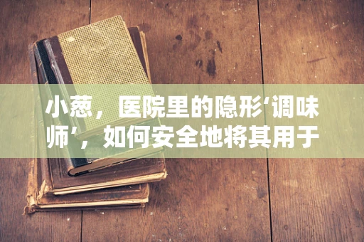 小葱，医院里的隐形‘调味师’，如何安全地将其用于烹饪？