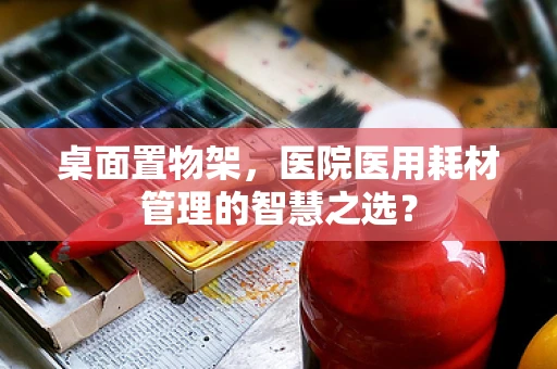 桌面置物架，医院医用耗材管理的智慧之选？