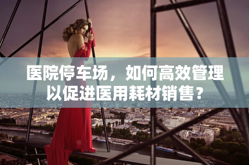 医院停车场，如何高效管理以促进医用耗材销售？