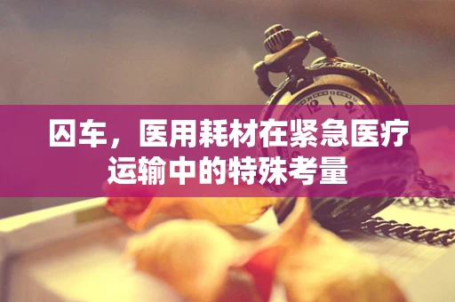 囚车，医用耗材在紧急医疗运输中的特殊考量